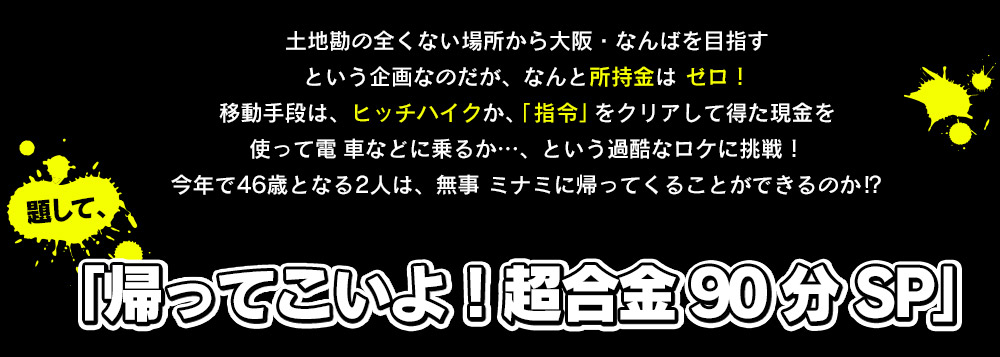 土地勘の全くない場所から大阪・なんばを目指すという企画なのだが、なんと所持金はゼロ！移動手段は、ヒッチハイクか、「 指令」をクリアして得た現金を使って電 車などに乗るか…、という過酷なロケに挑戦！今年で46歳となる2人は、無事 ミナミに帰ってくることができるのか⁉︎題して、「帰ってこいよ！超合金 90 分 SP」