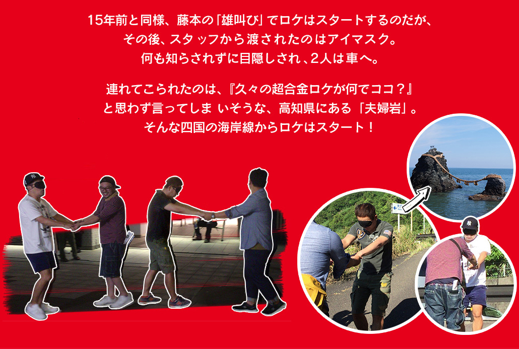 15年前と同様、藤本の「雄叫び」でロケはスタートするのだが、その後、スタ ッフから渡されたのはアイマスク。何も知らされずに目隠しされ、2人は車へ。連れてこられたのは、『久々の超合金ロケが何でココ？』と思わず言ってしま いそうな、高知県にある「夫婦岩」。そんな四国の海岸線からロケはスタート！ 