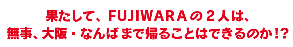 果たして、FUJIWARA の2人は、無事、大阪・なんばまで帰ることはできるのか！？ 