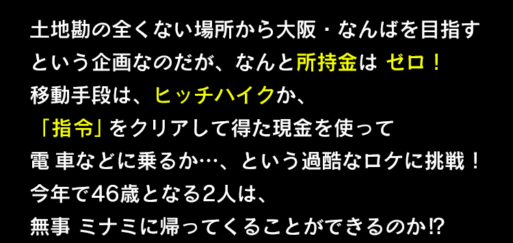土地勘の全くない場所から大阪・なんばを目指すという企画なのだが、なんと所持金はゼロ！移動手段は、ヒッチハイクか、「 指令」をクリアして得た現金を使って電 車などに乗るか…、という過酷なロケに挑戦！今年で46歳となる2人は、無事 ミナミに帰ってくることができるのか⁉︎