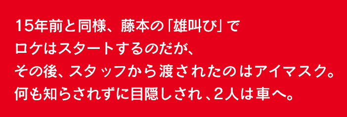 15年前と同様、藤本の「雄叫び」でロケはスタートするのだが、その後、スタッフから渡されたのはアイマスク。何も知らされずに目隠しされ、2人は車へ。連れてこられたのは、『久々の超合金ロケが何でココ？』と思わず言ってしま いそうな、高知県にある「夫婦岩」。そんな四国の海岸線からロケはスタート！