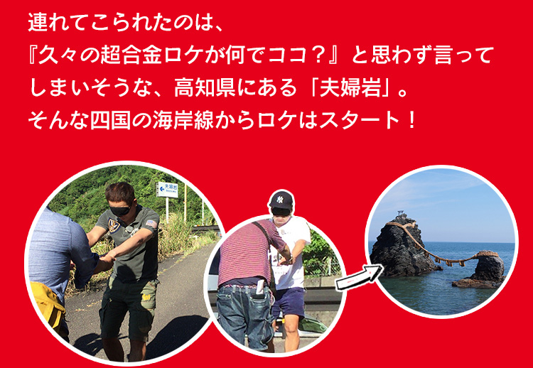 連れてこられたのは、『久々の超合金ロケが何でココ？』と思わず言ってしま いそうな、高知県にある「夫婦岩」。そんな四国の海岸線からロケはスタート！ 