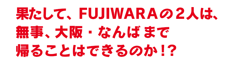 果たして、FUJIWARA の2人は、無事、大阪・なんばまで帰ることはできるのか！？ 