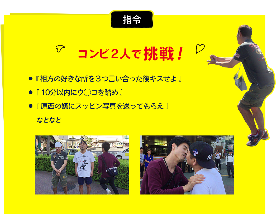 ●『相方の好きな所を３つ言い合った後キスせよ』  ●『10分以内にウ◯コを踏め』  ●『原西の嫁にスッピン写真を送ってもらえ』 などなど