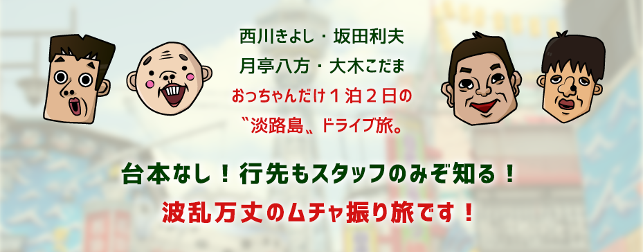 西川きよし・坂田利夫・月亭八方・大木こだま おっちゃんだけ１泊２日の“淡路島”ドライブ旅。台本なし！行先もスタッフのみぞ知る！波乱万丈のムチャ振り旅です！