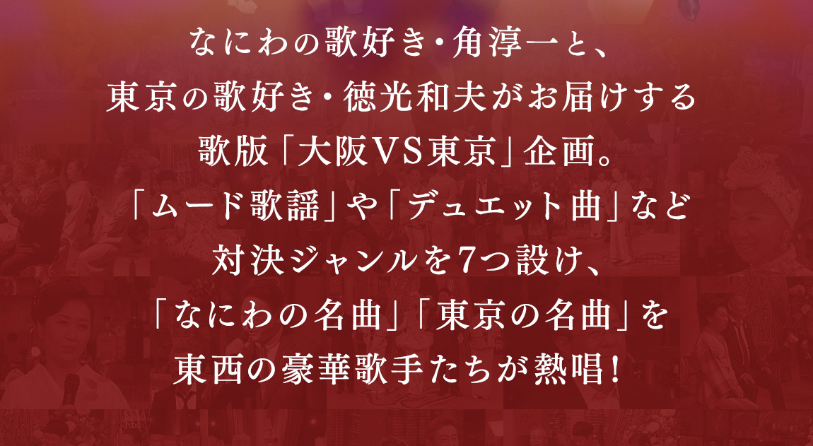 なにわの歌好き・角淳一と、東京の歌好き・徳光和夫がお届けする歌版「大阪VS東京」企画。「ムード歌謡」や「デュエット曲」など対決ジャンルを7つ設け、「なにわの名曲」「東京の名曲」を東西の豪華歌手たちが熱唱！