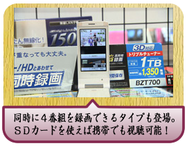 同時に４番組を録画できるタイプも登場。ＳＤカードを使えば携帯でも視聴可能！