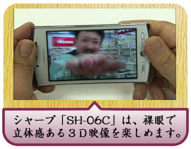 シャープ「SH-06C」は、裸眼で立体感ある３Ｄ映像を楽しめます。