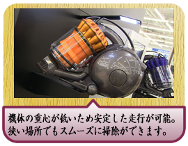 オシャレなだけじゃく、機体の重心が低いため安定した走行が可能。滑らかに動き小回りがきくので、狭い場所でもスムーズに掃除ができます。