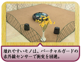 壊れやすいモノは、バーチャルガードの赤外線センサーで衝突を回避。