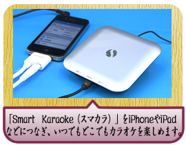 「Smart　Karaoke（スマカラ）」をiPhoneやiPadなどにつなぎ、アプリをダウンロードするだけで、いつでもどこでもカラオケを楽しめます。