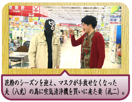 花粉のシーズンを迎え、マスクが手放せなくなった夫（八光）の為に空気清浄機を買いに来た妻（礼二）。