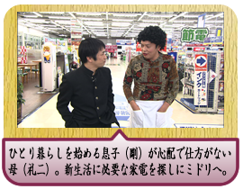 春からひとり暮らしを始める息子（剛）が心配で仕方がない母（礼二）。新生活に必要な家電を探しにミドリへ。