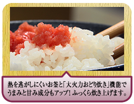 熱を逃がしにくいお釜と｢大火力おどり炊き｣機能でうまみと甘み成分もアップ！ ふっくら炊き上げます。