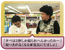 「夕べは２秒しか寝られへんかったわ～」「寝つきが良くなる家電見に行ましょ！」