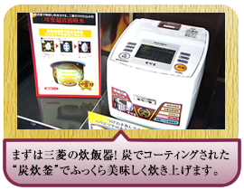 まずは三菱の炊飯器！ 炭でコーティングされた“炭炊釜”でふっくら美味しく炊き上げます。