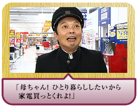 「母ちゃん！ ひとり暮らししたいから家電買っとくれよ！」