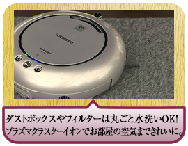 ダストボックスやフィルターは丸ごと水洗いＯＫ！プラズマクラスターイオンでお部屋の空気まできれいに。