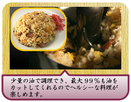 少量の油で調理でき、最大９９％も油をカットしてくれるので ヘルシーな料理が楽しめます。