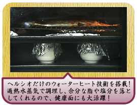 ヘルシオだけのウォーターヒート技術を搭載！ 過熱水蒸気で調理し、余分な脂や塩分を落としてくれるので、 健康面にも大活躍！