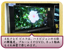 ４Ｋテレビ ビエラは、ハイビジョンの４倍の解像度。 ブルーレイやＤＶＤ、ネット動画も４Ｋ画質で楽しめます。