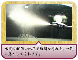 水道の40倍の水圧で頑固な汚れを、一気に落としてくれます。
