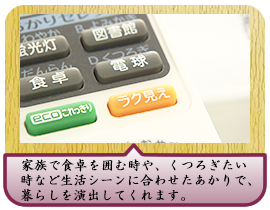 家族で食卓を囲む時や、くつろぎたい時など生活シーンに合わせたあかりで、暮らしを演出してくれます。