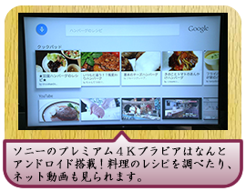 ソニーのプレミアム４Ｋブラビアはなんとアンドロイド搭載！料理のレシピを調べたり、ネット動画も見られます。