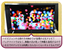 ハイビジョンの４倍のきめ細かさが自慢の４Ｋテレビ！ バックライトではなく、無数の点が光って映像を表現するので いままでのテレビとは比較にならないくらいキレイなんです！