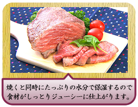 焼くと同時にたっぷりの水分で保湿するので 食材がしっとりジューシーに仕上がります。