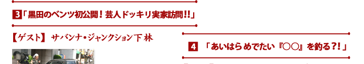 3.黒田のベンツ初公開！芸人ドッキリ実家訪問　▽ゲスト…サバンナ、ジャンクション下林　4.あいはらめでたい「○○を釣る？！」▽ゲスト･･･シャンプーハットてつじ、宇都宮まき