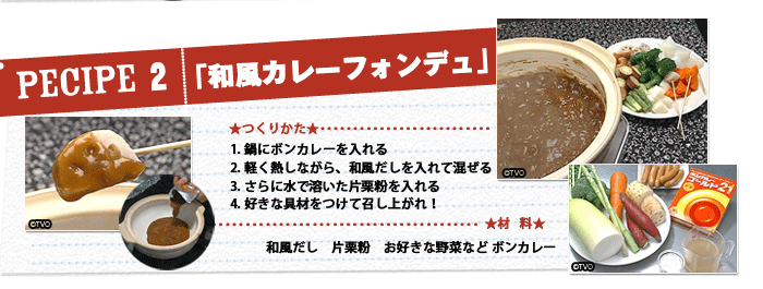 【レシピ 2】「和風カレーフォンデュ」★材料★和風だし　片栗粉　お好きな野菜など ボンカレー 1.鍋にボンカレーを入れる 2. 軽く熱しながら、和風だしを入れて混ぜる 3. さらに水で溶いた片栗粉を入れる 4. 好きな具材をつけて召し上がれ！